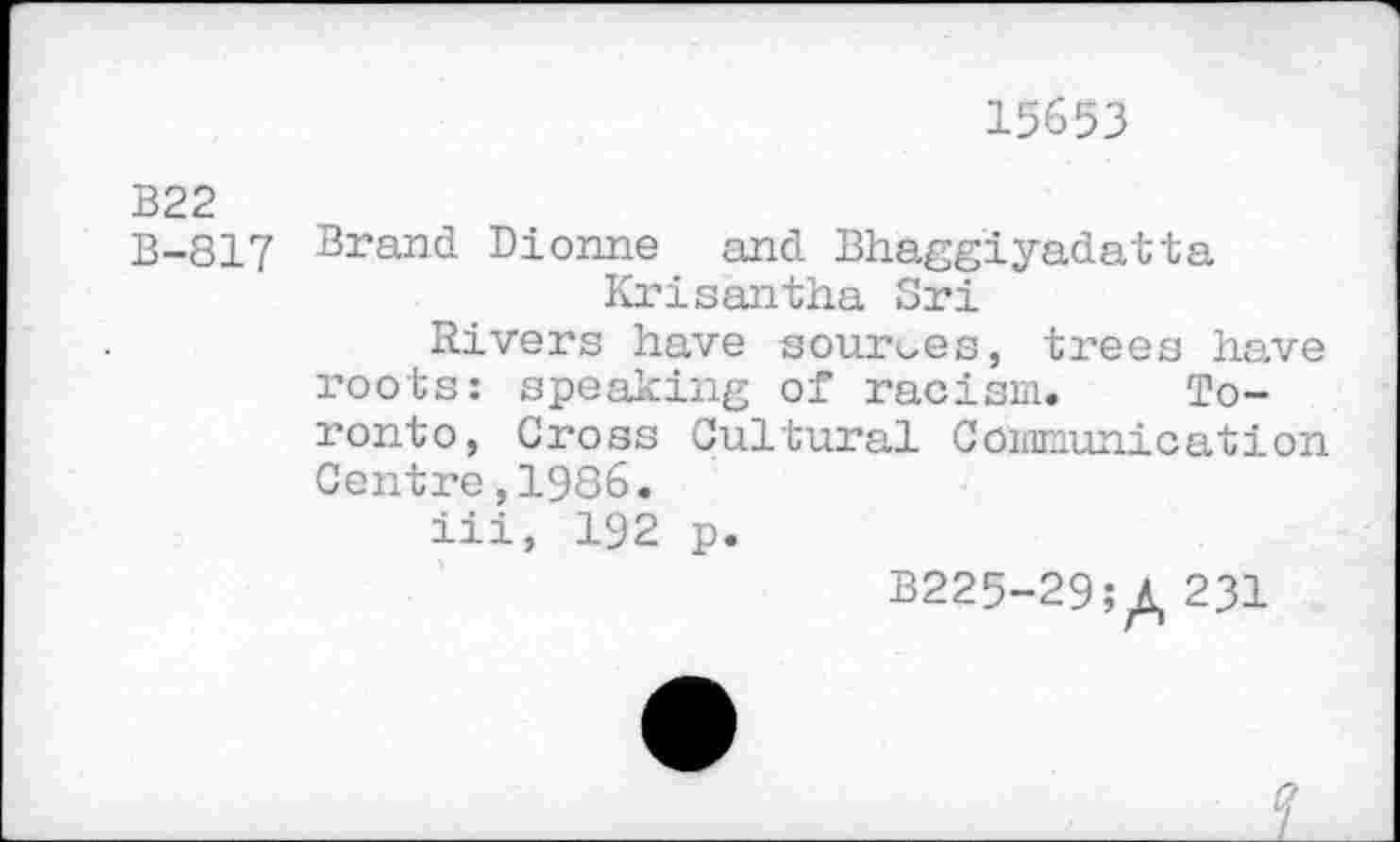 ﻿15653
B22
B-817 Brand Dionne and Bhaggiyadatta Krisantha Sri
Rivers have sources, trees have roots: speaking of racism. Toronto, Cross Cultural Communication Centre,1986.
iii, 192 p.
B225-29;£ 231